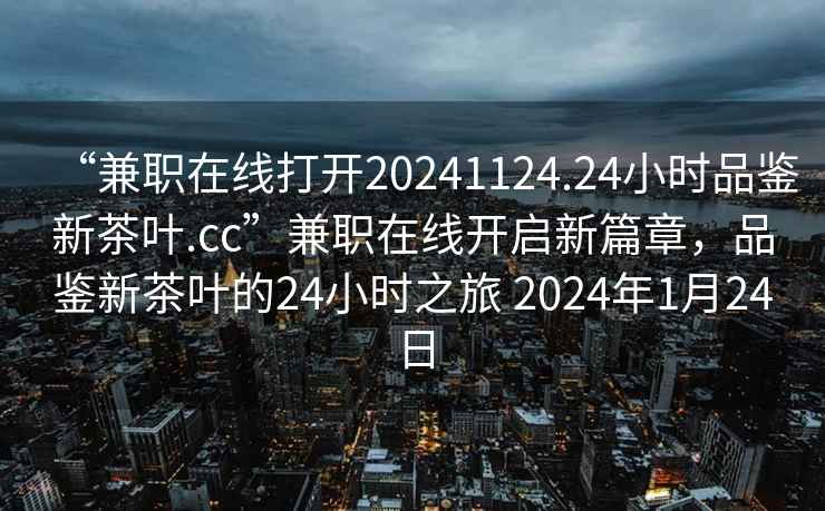 “兼職在線打開20241124.24小時品鑒新茶葉.cc”兼職在線開啟新篇章,品鑒新茶葉的24小時之旅 2024年1月24日 “兼職在線打開20241124.24小時品鑒新茶葉.cc”兼職在線開啟新篇章,品鑒新茶葉的24小時之旅 2024年1月24日