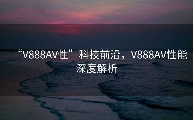 “V888AV性”科技前沿，V888AV性能深度解析