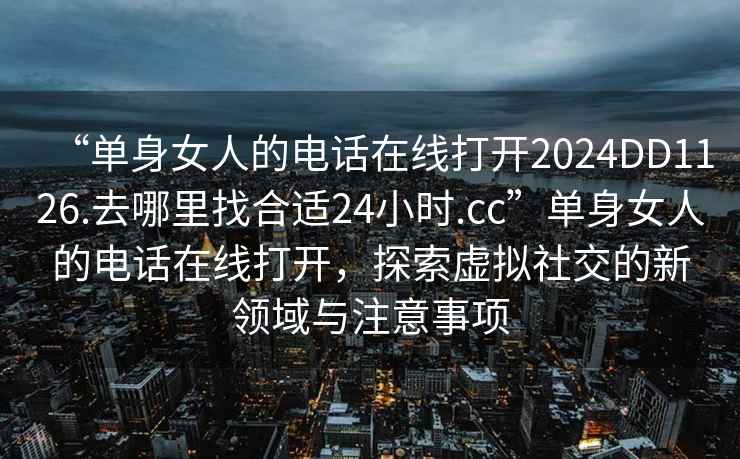“單身女人的電話在線打開2024DD1126.去哪里找合適24小時.cc”單身女人的電話在線打開，探索虛擬社交的新領域與注意事項