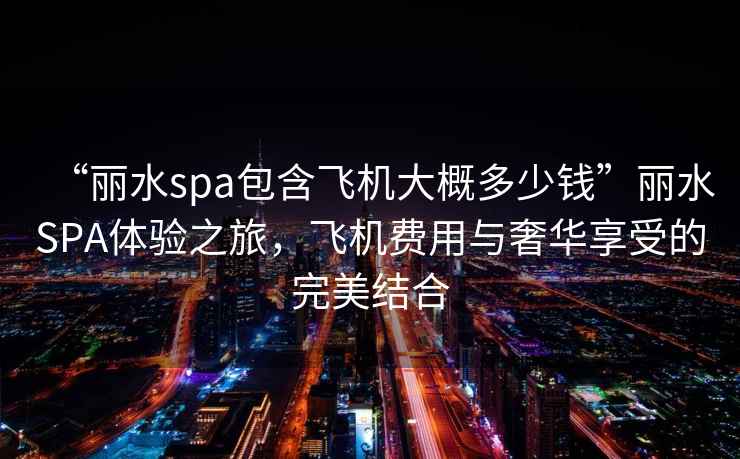 “麗水spa包含飛機大概多少錢”麗水SPA體驗之旅,飛機費用與奢華享受的完美結合 “麗水spa包含飛機大概多少錢”麗水SPA體驗之旅,飛機費用與奢華享受的完美結合