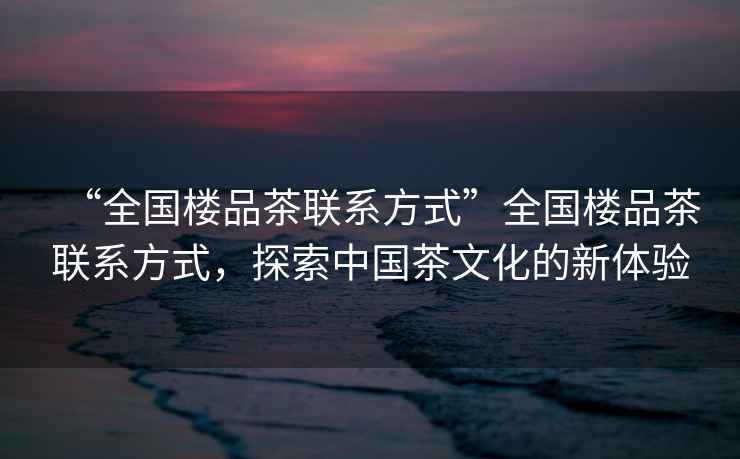 “全國樓品茶聯系方式”全國樓品茶聯系方式,探索中國茶文化的新體驗 “全國樓品茶聯系方式”全國樓品茶聯系方式,探索中國茶文化的新體驗