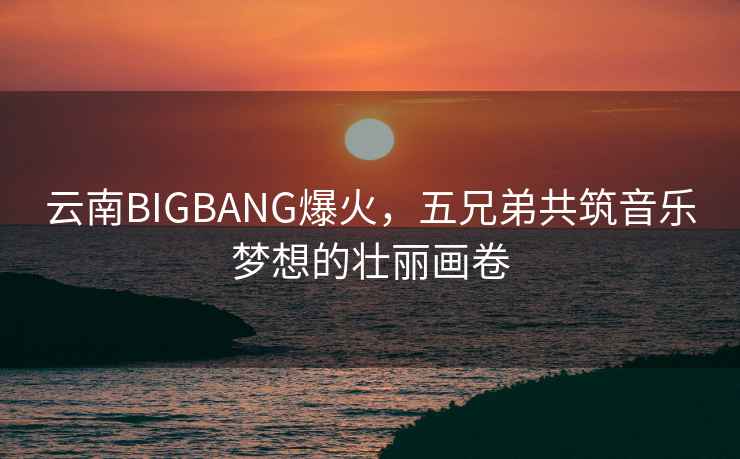 云南BIGBANG爆火,五兄弟共筑音樂夢想的壯麗畫卷 云南BIGBANG爆火,五兄弟共筑音樂夢想的壯麗畫卷