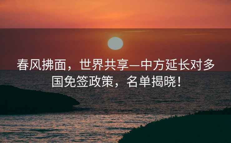 春風拂面，世界共享—中方延長對多國免簽政策，名單揭曉！