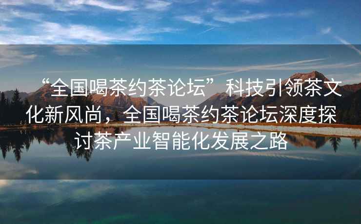 “全國喝茶約茶論壇”科技引領(lǐng)茶文化新風(fēng)尚,全國喝茶約茶論壇深度探討茶產(chǎn)業(yè)智能化發(fā)展之路 “全國喝茶約茶論壇”科技引領(lǐng)茶文化新風(fēng)尚,全國喝茶約茶論壇深度探討茶產(chǎn)業(yè)智能化發(fā)展之路
