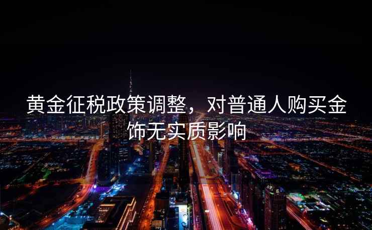 黃金征稅政策調整,對普通人購買金飾無實質影響 黃金征稅政策調整,對普通人購買金飾無實質影響