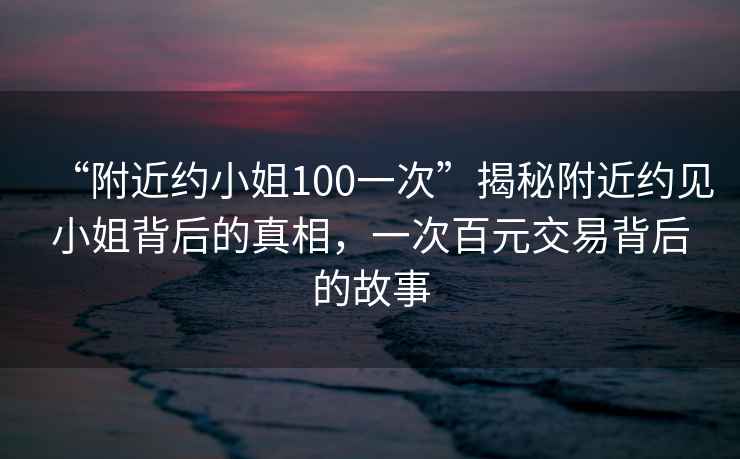 “附近約小姐100一次”揭秘附近約見小姐背后的真相,一次百元交易背后的故事 “附近約小姐100一次”揭秘附近約見小姐背后的真相,一次百元交易背后的故事