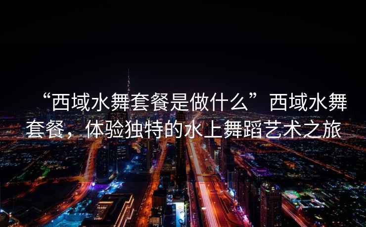 “西域水舞套餐是做什么”西域水舞套餐，體驗獨特的水上舞蹈藝術之旅