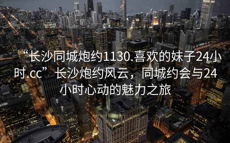 “長沙同城炮約1130.喜歡的妹子24小時.cc”長沙炮約風云，同城約會與24小時心動的魅力之旅