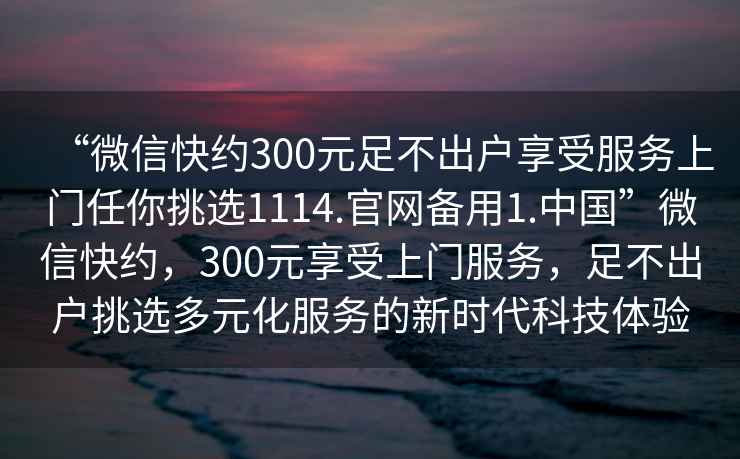 “微信快約300元足不出戶享受服務上門任你挑選1114.官網備用1.中國”微信快約,300元享受上門服務,足不出戶挑選多元化服務的新時代科技體驗 “微信快約300元足不出戶享受服務上門任你挑選1114.官網備用1.中國”微信快約,300元享受上門服務,足不出戶挑選多元化服務的新時代科技體驗