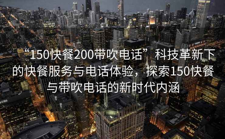 “150快餐200帶吹電話”科技革新下的快餐服務與電話體驗,探索150快餐與帶吹電話的新時代內涵 “150快餐200帶吹電話”科技革新下的快餐服務與電話體驗,探索150快餐與帶吹電話的新時代內涵