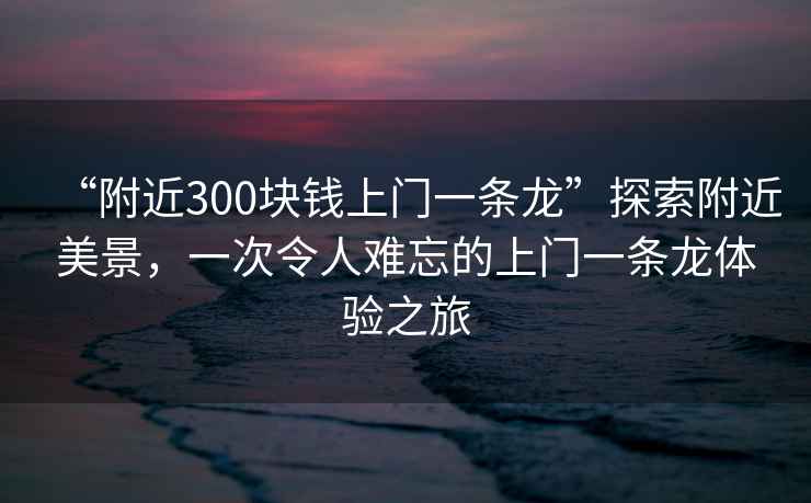 “附近300塊錢上門一條龍”探索附近美景，一次令人難忘的上門一條龍體驗之旅