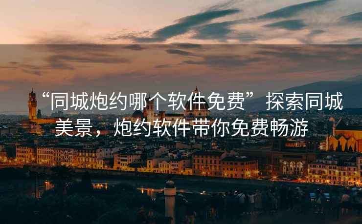 “同城炮約哪個軟件免費”探索同城美景,炮約軟件帶你免費暢游 “同城炮約哪個軟件免費”探索同城美景,炮約軟件帶你免費暢游