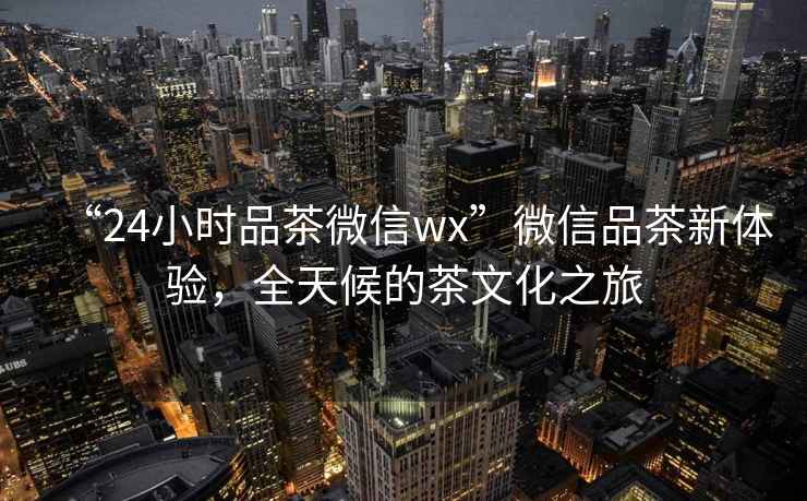 “24小時品茶微信wx”微信品茶新體驗,全天候的茶文化之旅 “24小時品茶微信wx”微信品茶新體驗,全天候的茶文化之旅
