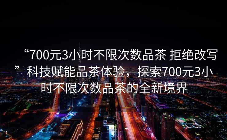 “700元3小時不限次數(shù)品茶 拒絕改寫”科技賦能品茶體驗,探索700元3小時不限次數(shù)品茶的全新境界 “700元3小時不限次數(shù)品茶 拒絕改寫”科技賦能品茶體驗,探索700元3小時不限次數(shù)品茶的全新境界