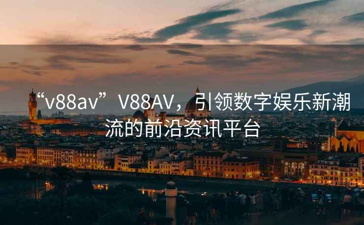 “v88av”V88AV，引領數字娛樂新潮流的前沿資訊平臺