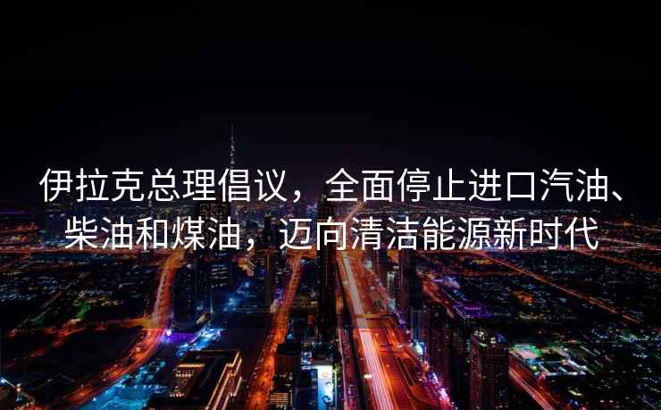 伊拉克總理倡議，全面停止進口汽油、柴油和煤油，邁向清潔能源新時代