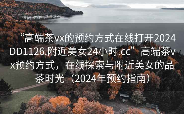 “高端茶vx的預約方式在線打開2024DD1126.附近美女24小時.cc”高端茶vx預約方式,在線探索與附近美女的品茶時光(2024年預約指南) “高端茶vx的預約方式在線打開2024DD1126.附近美女24小時.cc”高端茶vx預約方式,在線探索與附近美女的品茶時光(2024年預約指南)