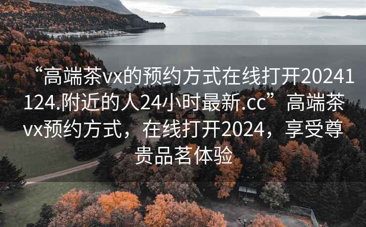 “高端茶vx的預約方式在線打開20241124.附近的人24小時最新.cc”高端茶vx預約方式，在線打開2024，享受尊貴品茗體驗