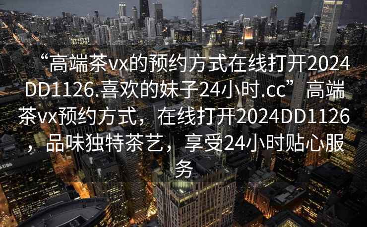 “高端茶vx的預約方式在線打開2024DD1126.喜歡的妹子24小時.cc”高端茶vx預約方式，在線打開2024DD1126，品味獨特茶藝，享受24小時貼心服務