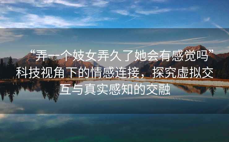 “弄一個(gè)妓女弄久了她會(huì)有感覺(jué)嗎”科技視角下的情感連接，探究虛擬交互與真實(shí)感知的交融