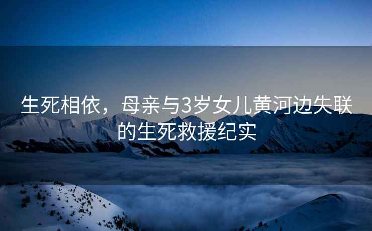 生死相依，母親與3歲女兒黃河邊失聯的生死救援紀實