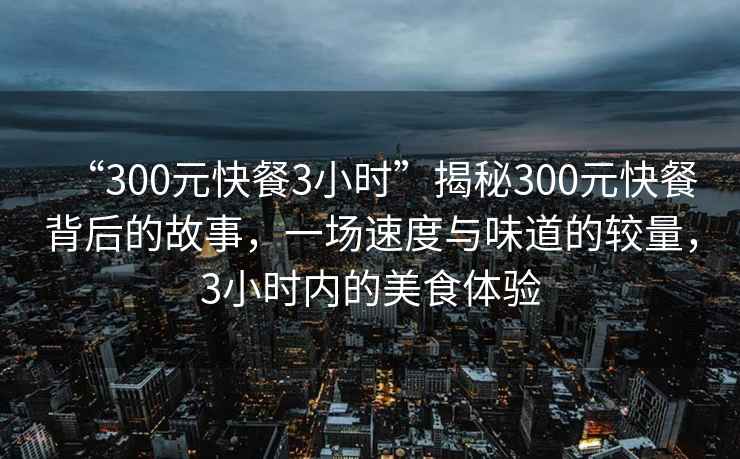 “300元快餐3小時”揭秘300元快餐背后的故事,一場速度與味道的較量,3小時內的美食體驗 “300元快餐3小時”揭秘300元快餐背后的故事,一場速度與味道的較量,3小時內的美食體驗