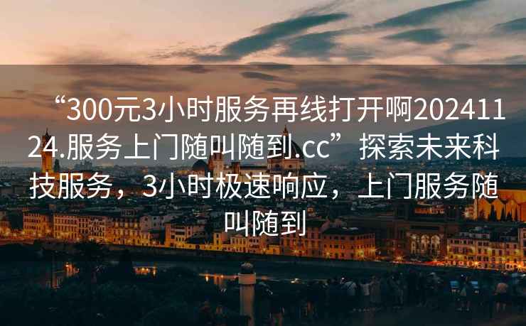 “300元3小時服務再線打開啊20241124.服務上門隨叫隨到.cc”探索未來科技服務,3小時極速響應,上門服務隨叫隨到 “300元3小時服務再線打開啊20241124.服務上門隨叫隨到.cc”探索未來科技服務,3小時極速響應,上門服務隨叫隨到