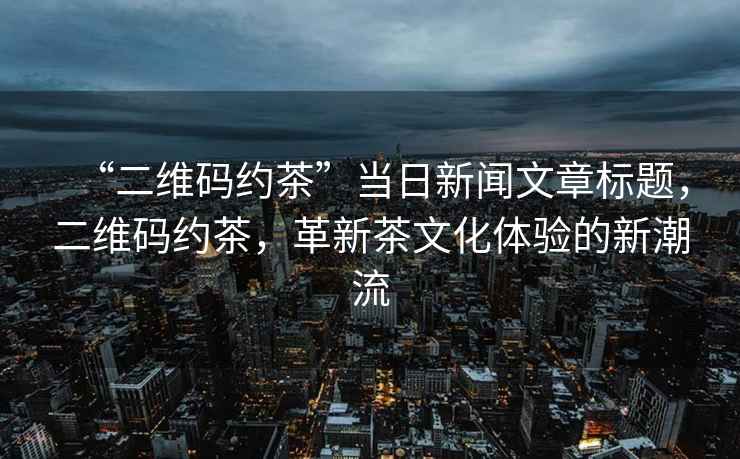 “二維碼約茶”當(dāng)日新聞文章標(biāo)題，二維碼約茶，革新茶文化體驗的新潮流