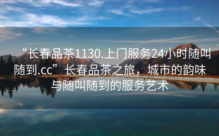 “長春品茶1130.上門服務24小時隨叫隨到.cc”長春品茶之旅，城市的韻味與隨叫隨到的服務藝術