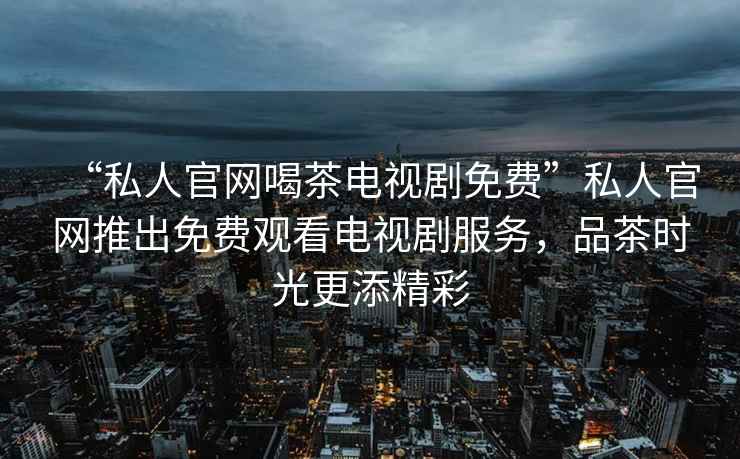 “私人官網喝茶電視劇免費”私人官網推出免費觀看電視劇服務，品茶時光更添精彩