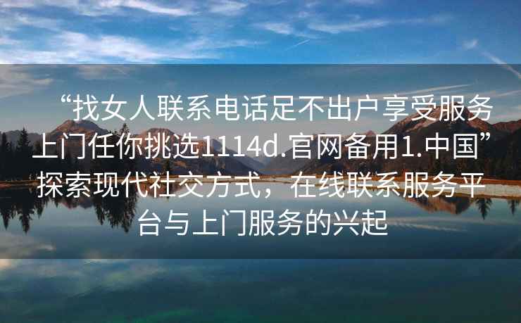 “找女人聯系電話足不出戶享受服務上門任你挑選1114d.官網備用1.中國”探索現代社交方式,在線聯系服務平臺與上門服務的興起 “找女人聯系電話足不出戶享受服務上門任你挑選1114d.官網備用1.中國”探索現代社交方式,在線聯系服務平臺與上門服務的興起