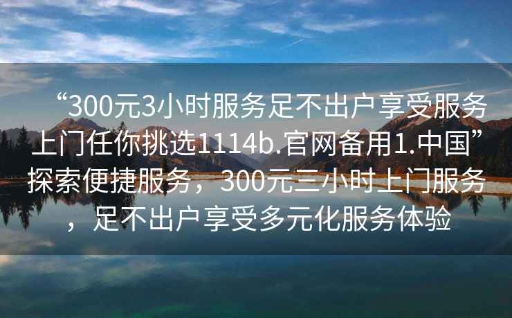 “300元3小時服務足不出戶享受服務上門任你挑選1114b.官網備用1.中國”探索便捷服務,300元三小時上門服務,足不出戶享受多元化服務體驗 “300元3小時服務足不出戶享受服務上門任你挑選1114b.官網備用1.中國”探索便捷服務,300元三小時上門服務,足不出戶享受多元化服務體驗