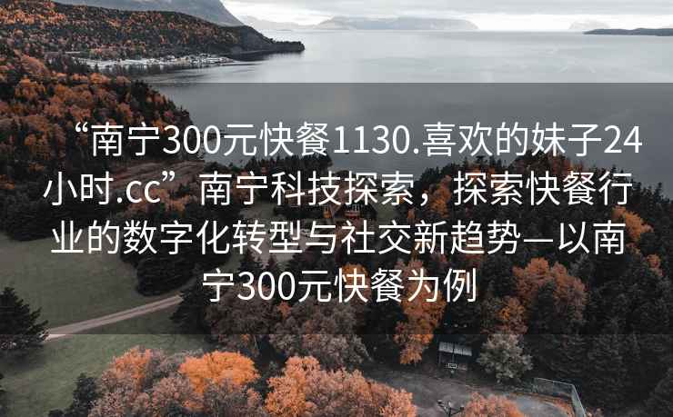 “南寧300元快餐1130.喜歡的妹子24小時.cc”南寧科技探索,探索快餐行業的數字化轉型與社交新趨勢—以南寧300元快餐為例 “南寧300元快餐1130.喜歡的妹子24小時.cc”南寧科技探索,探索快餐行業的數字化轉型與社交新趨勢—以南寧300元快餐為例