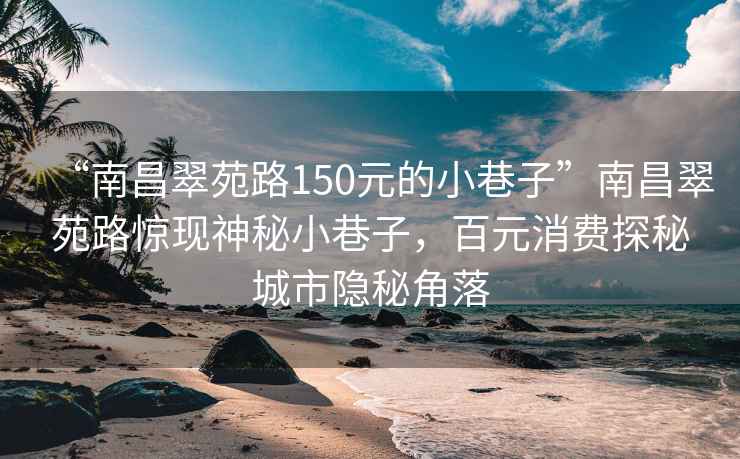 “南昌翠苑路150元的小巷子”南昌翠苑路驚現(xiàn)神秘小巷子，百元消費(fèi)探秘城市隱秘角落