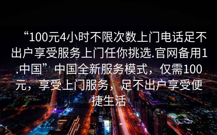 “100元4小時(shí)不限次數(shù)上門(mén)電話足不出戶享受服務(wù)上門(mén)任你挑選.官網(wǎng)備用1.中國(guó)”中國(guó)全新服務(wù)模式,僅需100元,享受上門(mén)服務(wù),足不出戶享受便捷生活 “100元4小時(shí)不限次數(shù)上門(mén)電話足不出戶享受服務(wù)上門(mén)任你挑選.官網(wǎng)備用1.中國(guó)”中國(guó)全新服務(wù)模式,僅需100元,享受上門(mén)服務(wù),足不出戶享受便捷生活