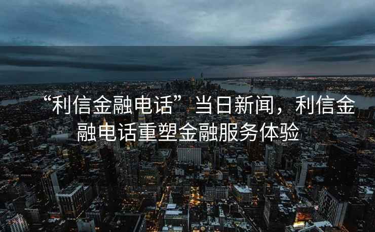 “利信金融電話”當日新聞，利信金融電話重塑金融服務體驗