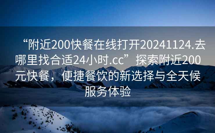 “附近200快餐在線打開20241124.去哪里找合適24小時.cc”探索附近200元快餐,便捷餐飲的新選擇與全天候服務(wù)體驗 “附近200快餐在線打開20241124.去哪里找合適24小時.cc”探索附近200元快餐,便捷餐飲的新選擇與全天候服務(wù)體驗