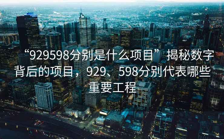 “929598分別是什么項(xiàng)目”揭秘?cái)?shù)字背后的項(xiàng)目,929、598分別代表哪些重要工程 “929598分別是什么項(xiàng)目”揭秘?cái)?shù)字背后的項(xiàng)目,929、598分別代表哪些重要工程