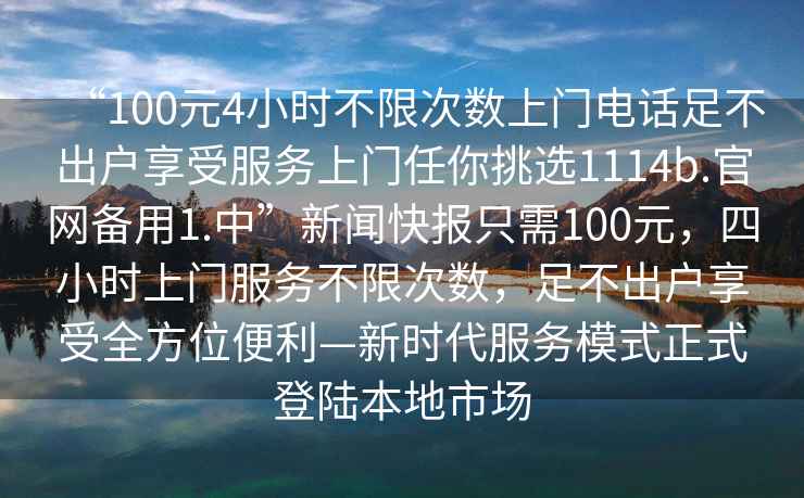 “100元4小時不限次數(shù)上門電話足不出戶享受服務(wù)上門任你挑選1114b.官網(wǎng)備用1.中”新聞快報只需100元，四小時上門服務(wù)不限次數(shù)，足不出戶享受全方位便利—新時代服務(wù)模式正式登陸本地市場