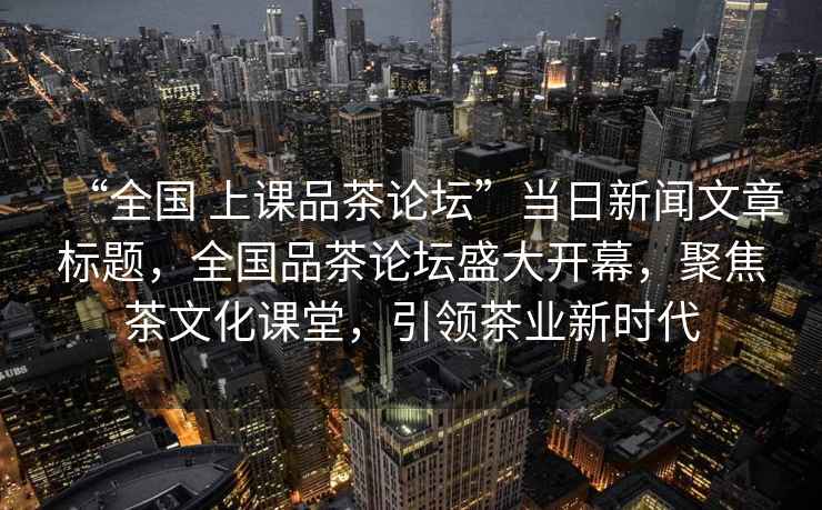 “全國 上課品茶論壇”當日新聞文章標題，全國品茶論壇盛大開幕，聚焦茶文化課堂，引領(lǐng)茶業(yè)新時代