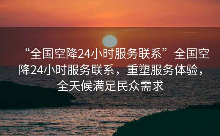 “全國空降24小時服務聯系”全國空降24小時服務聯系，重塑服務體驗，全天候滿足民眾需求