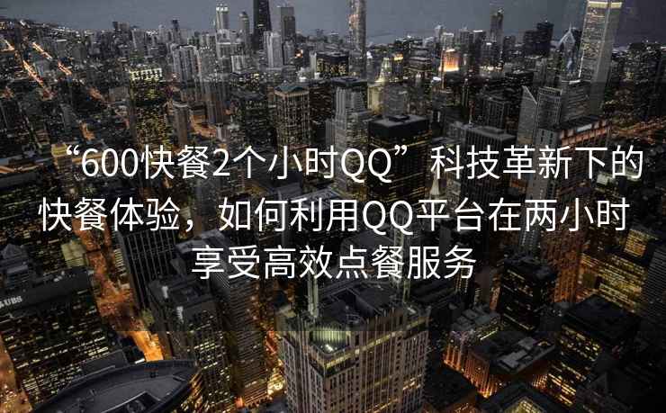 “600快餐2個小時QQ”科技革新下的快餐體驗,如何利用QQ平臺在兩小時享受高效點餐服務 “600快餐2個小時QQ”科技革新下的快餐體驗,如何利用QQ平臺在兩小時享受高效點餐服務