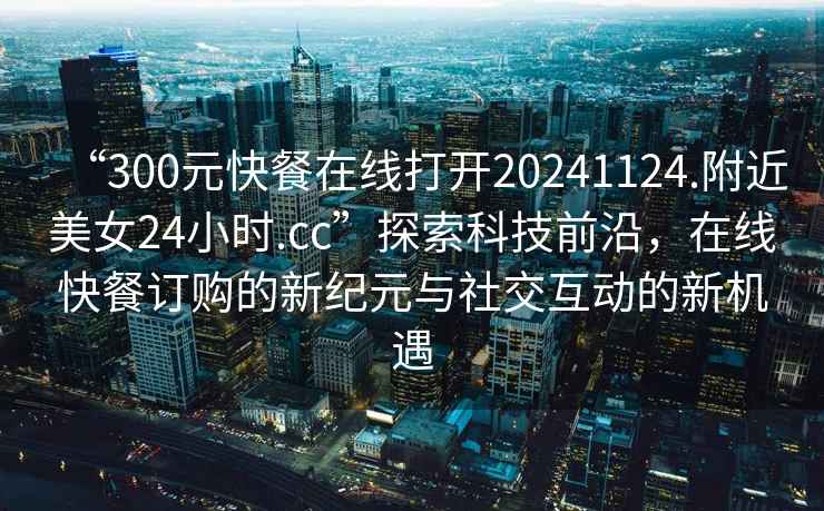 “300元快餐在線打開20241124.附近美女24小時.cc”探索科技前沿,在線快餐訂購的新紀元與社交互動的新機遇 “300元快餐在線打開20241124.附近美女24小時.cc”探索科技前沿,在線快餐訂購的新紀元與社交互動的新機遇