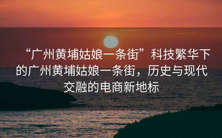 “廣州黃埔姑娘一條街”科技繁華下的廣州黃埔姑娘一條街,歷史與現代交融的電商新地標 “廣州黃埔姑娘一條街”科技繁華下的廣州黃埔姑娘一條街,歷史與現代交融的電商新地標