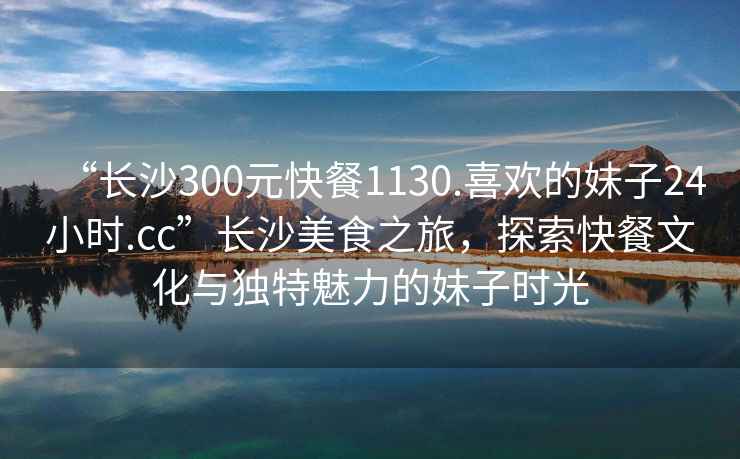 “長沙300元快餐1130.喜歡的妹子24小時.cc”長沙美食之旅，探索快餐文化與獨特魅力的妹子時光
