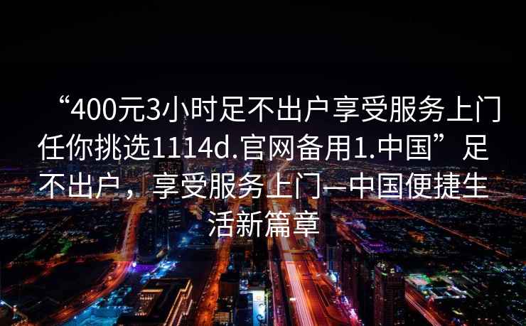 “400元3小時(shí)足不出戶享受服務(wù)上門任你挑選1114d.官網(wǎng)備用1.中國(guó)”足不出戶,享受服務(wù)上門—中國(guó)便捷生活新篇章 “400元3小時(shí)足不出戶享受服務(wù)上門任你挑選1114d.官網(wǎng)備用1.中國(guó)”足不出戶,享受服務(wù)上門—中國(guó)便捷生活新篇章