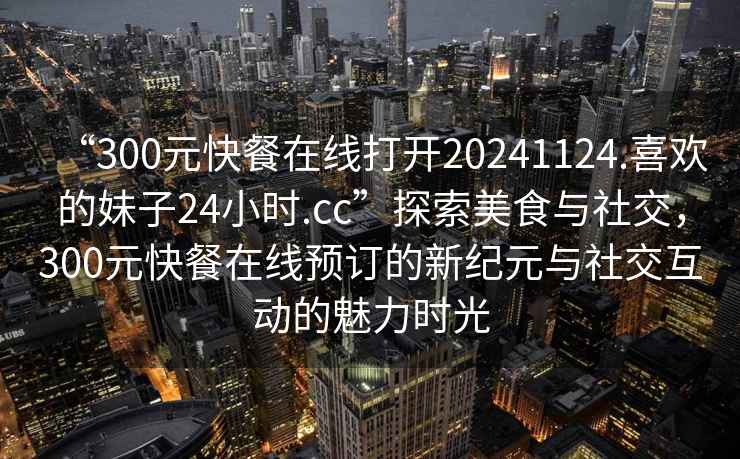 “300元快餐在線打開(kāi)20241124.喜歡的妹子24小時(shí).cc”探索美食與社交,300元快餐在線預(yù)訂的新紀(jì)元與社交互動(dòng)的魅力時(shí)光 “300元快餐在線打開(kāi)20241124.喜歡的妹子24小時(shí).cc”探索美食與社交,300元快餐在線預(yù)訂的新紀(jì)元與社交互動(dòng)的魅力時(shí)光